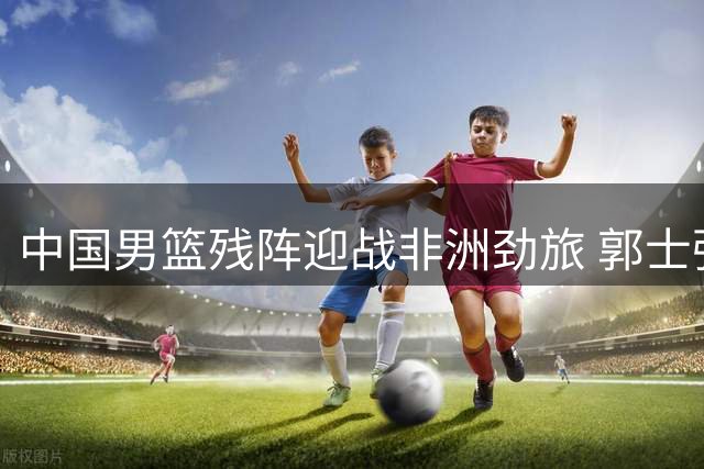 中国男篮残阵迎战非洲劲旅 郭士强如何破解内线危机？