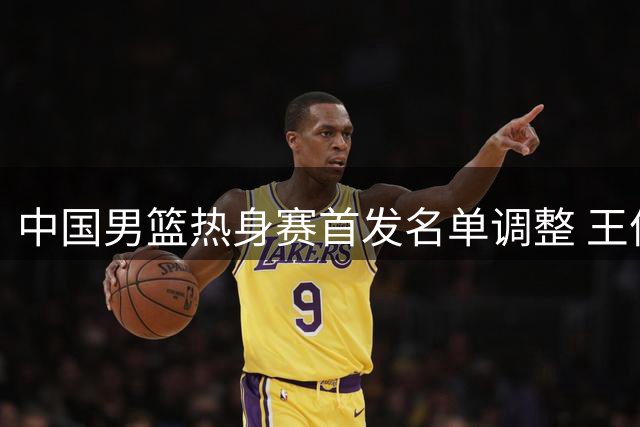 中国男篮热身赛首发名单调整 王俊杰顶替赵继伟先发