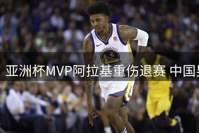 亚洲杯MVP阿拉基重伤退赛 中国男篮世预赛迎关键转机