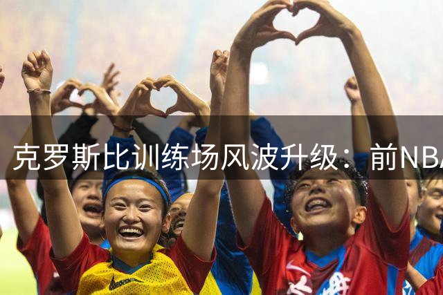 克罗斯比训练场风波升级：前NBA球星揭幕其逼宫交易内幕