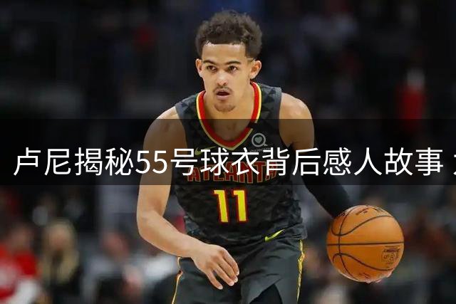 卢尼揭秘55号球衣背后感人故事 为缅怀至交作特别选择