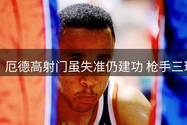 厄德高射门虽失准仍建功 枪手三球优势锁定胜局