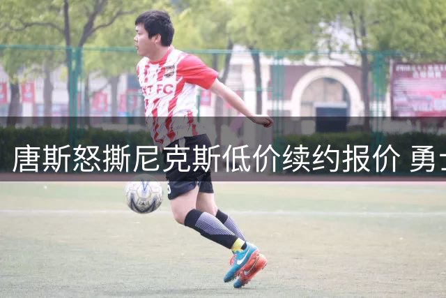 唐斯怒撕尼克斯低价续约报价 勇士湖人成潜在下家引联盟震动