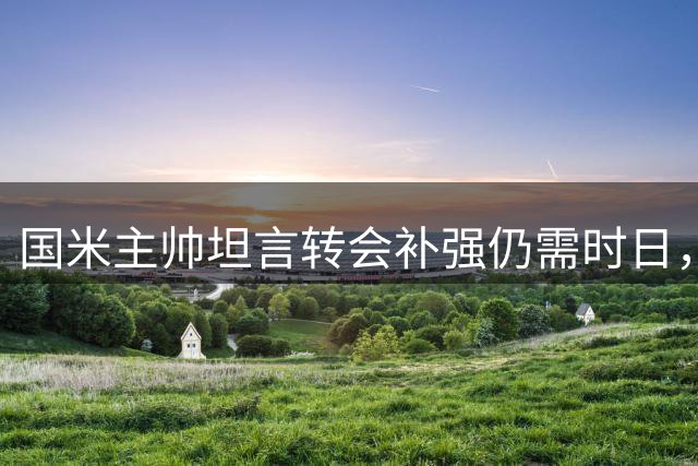 国米主帅坦言转会补强仍需时日，阵容完整度成关键