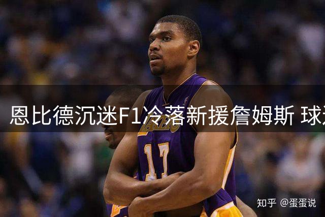 恩比德沉迷F1冷落新援詹姆斯 球迷翻出10年前招募贴打脸