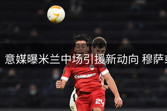 意媒曝米兰中场引援新动向 穆萨或转投拉齐奥引关注