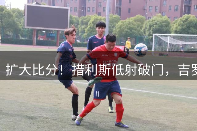 扩大比分！措利斯低射破门，吉罗纳0-2阿森纳