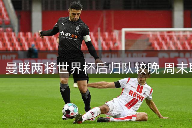 曼联两将世界杯后归队较晚 周末联赛或重回首发阵容