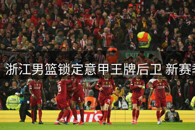 浙江男篮锁定意甲王牌后卫 新赛季双外援组合剑指总冠军