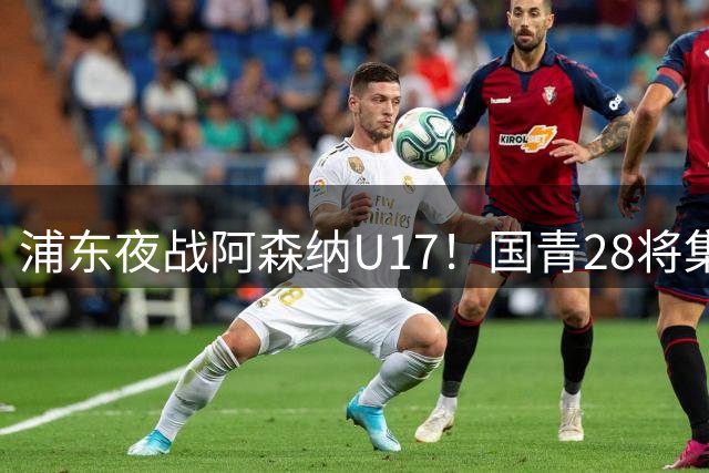浦东夜战阿森纳U17！国青28将集结，邝兆镭徐正鹏领衔冲击世少赛