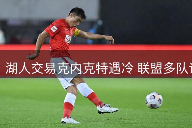 湖人交易克内克特遇冷 联盟多队评估其价值有限