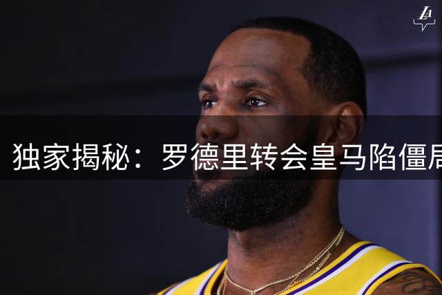 独家揭秘：罗德里转会皇马陷僵局 关键决策权在弗洛伦蒂诺手中