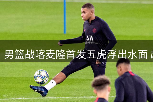 男篮战喀麦隆首发五虎浮出水面 赵继伟领衔残阵迎战NBA双星