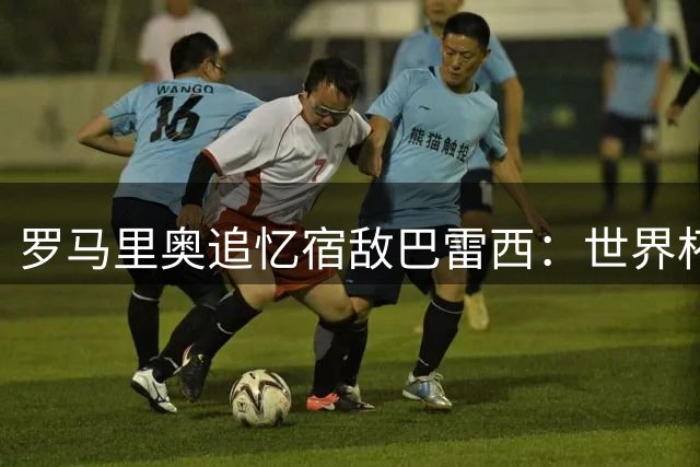 罗马里奥追忆宿敌巴雷西：世界杯决赛场上的铜墙铁壁