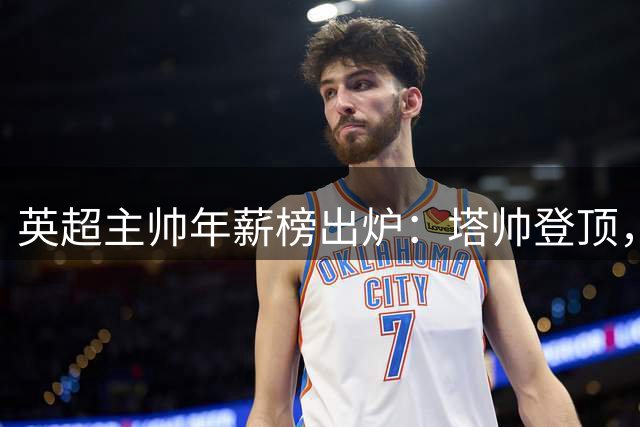 英超主帅年薪榜出炉：塔帅登顶，蓝军蓝月新帅同档博弈，首轮预测