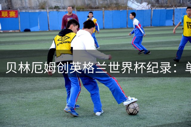 贝林厄姆创英格兰世界杯纪录：单届7球超越莱因克尔成历史第一人