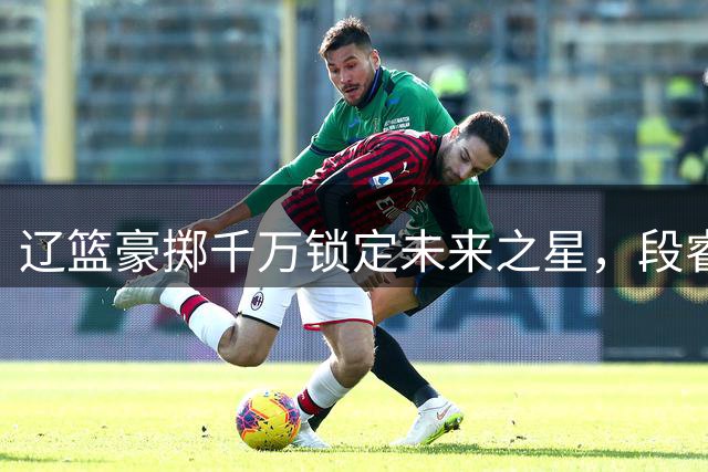 辽篮豪掷千万锁定未来之星，段睿骐重返东北助阵卫冕冠军