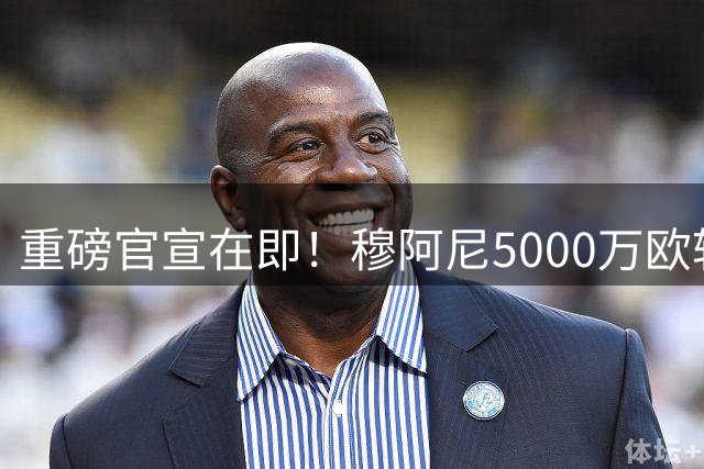 重磅官宣在即！穆阿尼5000万欧转投尤文 签约至2031年