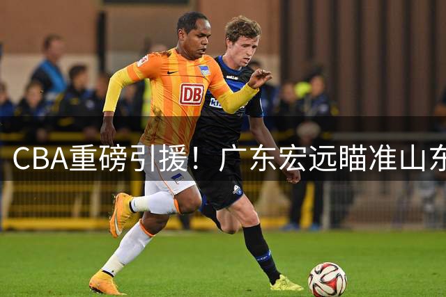 CBA重磅引援！广东宏远瞄准山东弃将，全能内线能否解决华南虎顽疾？