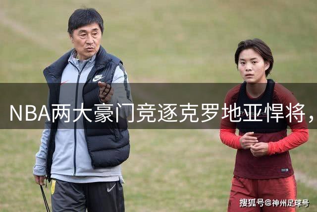 NBA两大豪门竞逐克罗地亚悍将，骑士勇士对决升温